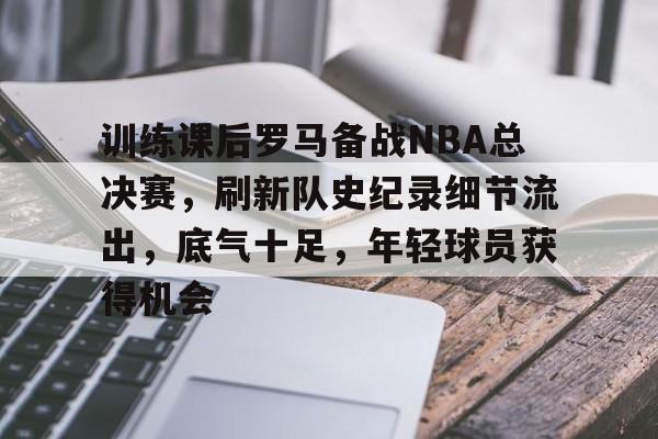 体育APP-训练课后罗马备战NBA总决赛，刷新队史纪录细节流出，底气十足，年轻球员获得机会的简单介绍
